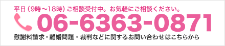 平日（9時～18時）ご相談受付中。お気軽にご相談ください。 06-6363-0871 慰謝料請求・離婚問題・裁判訴訟などに関するお問い合わせはこちらから